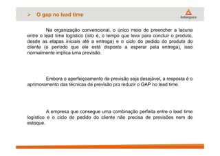 Na organização convencional, o único meio de preencher a lacuna
entre o lead time logístico (isto é, o tempo que leva para concluir o produto,
desde as etapas iniciais até a entrega) e o ciclo do pedido do produto do
cliente (o período que ele está disposto a esperar pela entrega), isso
normalmente implica uma previsão.
Embora o aperfeiçoamento da previsão seja desejável, a resposta é o
aprimoramento das técnicas de previsão pra reduzir o GAP no lead time.
A empresa que consegue uma combinação perfeita entre o lead time
logístico e o ciclo do pedido do cliente não precisa de previsões nem de
estoque.
 O gap no lead time
 
