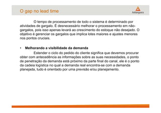 O tempo de processamento de todo o sistema é determinado por
atividades de gargalo. É desnecessário melhorar o processamento em não-
gargalos, pois isso apenas levará ao crescimento do estoque não desejado. O
objetivo é gerenciar os gargalos que implica lotes maiores e ajustes menores
nos pontos cruciais.
• Melhorando a visibilidade da demanda
Estender o ciclo do pedido do cliente significa que devemos procurar
obter com antecedência as informações sobre as suas necessidades, o ponto
de penetração da demanda está próximo da parte final do canal, ele é o ponto
da cadeia logística no qual a demanda real encontra-se com a demanda
planejada, tudo é orientado por uma previsão e/ou planejamento.
O gap no lead time
 