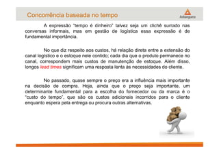 Concorrência baseada no tempo
A expressão “tempo é dinheiro” talvez seja um clichê surrado nas
conversas informais, mas em gestão de logística essa expressão é de
fundamental importância.
No que diz respeito aos custos, há relação direta entre a extensão do
canal logístico e o estoque nele contido; cada dia que o produto permanece no
canal, correspondem mais custos de manutenção de estoque. Além disso,
longos lead times significam uma resposta lenta às necessidades do cliente.
No passado, quase sempre o preço era a influência mais importante
na decisão de compra. Hoje, ainda que o preço seja importante, um
determinante fundamental para a escolha do fornecedor ou da marca é o
“custo do tempo”, que são os custos adicionais incorridos para o cliente
enquanto espera pela entrega ou procura outras alternativas.
 