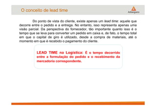 O conceito de lead time
Do ponto de vista do cliente, existe apenas um lead time: aquele que
decorre entre o pedido e a entrega. No entanto, isso representa apenas uma
visão parcial. Da perspectiva do fornecedor, tão importante quanto isso é o
tempo que se leva para converter um pedido em caixa e, de fato, o tempo total
em que o capital de giro é utilizado, desde a compra de materiais, até o
momento em que é recebido o pagamento do cliente.
LEAD TIME na Logística: É o tempo decorrido
entre a formulação do pedido e o recebimento da
mercadoria correspondente.
 