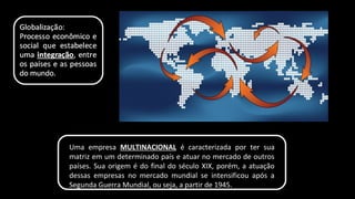 Uma empresa MULTINACIONAL é caracterizada por ter sua
matriz em um determinado país e atuar no mercado de outros
países. Sua origem é do final do século XIX, porém, a atuação
dessas empresas no mercado mundial se intensificou após a
Segunda Guerra Mundial, ou seja, a partir de 1945.
 