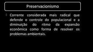  Corrente considerada mais radical que
defende o controle do populacional e a
diminuição do ritmo da expansão
econômica como forma de resolver os
problemas ambientais.
 