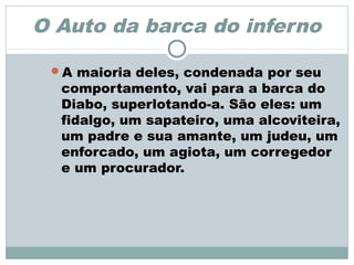 O Auto da barca do inferno
A maioria deles, condenada por seu
comportamento, vai para a barca do
Diabo, superlotando-a. São eles: um
fidalgo, um sapateiro, uma alcoviteira,
um padre e sua amante, um judeu, um
enforcado, um agiota, um corregedor
e um procurador.
 