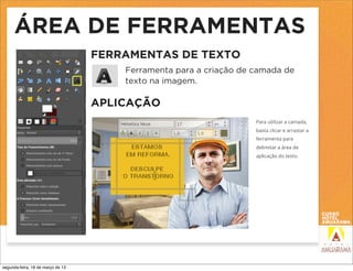 ÁREA DE FERRAMENTAS
                                   FERRAMENTAS DE TEXTO
                                       Ferramenta para a criação de camada de
                                       texto na imagem.

                                   APLICAÇÃO
                                                                    Para utilizar a camada,
                                                                    basta clicar e arrastar a
                                                                    ferramenta para
                                                                    delimitar a área de
                                                                    aplicação do texto.




segunda-feira, 18 de março de 13
 