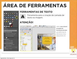 ÁREA DE FERRAMENTAS
                                   FERRAMENTAS DE TEXTO
                                       Ferramenta para a criação de camada de
                                       texto na imagem.

                                   ATENÇÃO!
                                                                    Utilize a barra lateral
                                                                    de opções da
                                                                    ferramenta de texto
                                                                    para deﬁnir tipo de
                                                                    alinhamento, fonte,
                                                                    espaçamentos, etc.




segunda-feira, 18 de março de 13
 