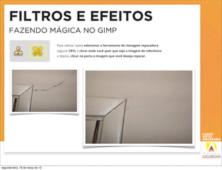 FILTROS E EFEITOS
     FAZENDO MÁGICA NO GIMP
                                   Para utilizar, basta selecionar a ferramenta de clonagem reparadora,
                                   segurar CRTL e clicar onde você quer que seja a imagem de referência
                                   e depois, clicar na parta a imagem que você deseja reparar.




segunda-feira, 18 de março de 13
 