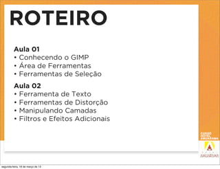 ROTEIRO
         Aula 01
         • Conhecendo o GIMP
         • Área de Ferramentas
         • Ferramentas de Seleção
         Aula 02
         • Ferramenta de Texto
         • Ferramentas de Distorção
         • Manipulando Camadas
         • Filtros e Efeitos Adicionais




segunda-feira, 18 de março de 13
 