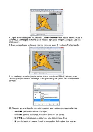 7. Digitar a frase desejada. Na janela da Caixa de Ferramentas troque a fonte, mude o
tamanho, a justificação de forma que a frase se agregue a imagem (brinque e use sua
criatividade).
8. Criar outra caixa de texto para inserir o nome do autor. O resultado final será este:
9. Na janela de camadas (se não estiver aberta pressione CTRL+L) retorne para a
camada principal do texto se desejar fazer qualquer ajuste (use-a para manejar seus
objetos).
10. Algumas ferramentas são bem interessantes para realizar algumas mudanças:
• SHIFT+R, permite rotacionar um objeto.
• SHIFT+T, permite escalar (aumentar ou diminuir) um objeto.
• SHIFT+D, permite clarear ou escurecer uma determinada área.
• S, permite borrar a imagem (imagine passando o dedo sobre tinta fresca).
 