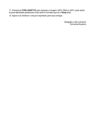 11. Pressionar CTRL+SHIFT+E para exportar a imagem (JPG, PNG ou GIF), pode salvá-
la para alterações posteriores (mas será no formato que só o Gimp lerá).
12. Agora é só distribuir o arquivo exportado para seus amigos.
Obrigado e até a próxima
Fernando Anselmo
 