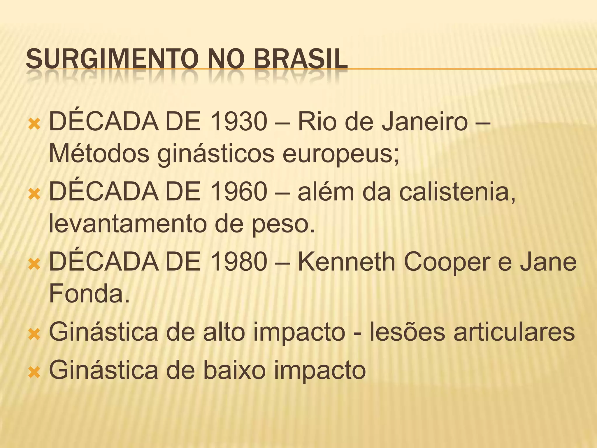 SURGIMENTO NO BRASIL
DÉCADA DE 1930 – Rio de Janeiro –
Métodos ginásticos europeus;
DÉCADA DE 1960 – além da calistenia,
levantamento de peso.
DÉCADA DE 1980 – Kenneth Cooper e Jane
Fonda.
Ginástica de alto impacto - lesões articulares
Ginástica de baixo impacto
