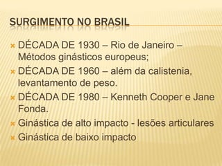 SURGIMENTO NO BRASIL

 DÉCADA DE 1930 – Rio de Janeiro –
  Métodos ginásticos europeus;
 DÉCADA DE 1960 – além da calistenia,
  levantamento de peso.
 DÉCADA DE 1980 – Kenneth Cooper e Jane
  Fonda.
 Ginástica de alto impacto - lesões articulares

 Ginástica de baixo impacto
 