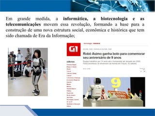 Em grande medida, a informática, a biotecnologia e as
telecomunicações movem essa revolução, formando a base para a
construção de uma nova estrutura social, econômica e histórica que tem
sido chamada de Era da Informação;
 