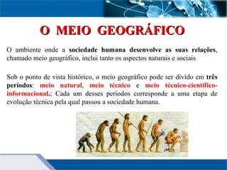 O MEIO GEOGRÁFICOO MEIO GEOGRÁFICO
O ambiente onde a sociedade humana desenvolve as suas relações,
chamado meio geográfico, inclui tanto os aspectos naturais e sociais
Sob o ponto de vista histórico, o meio geográfico pode ser divido em três
períodos: meio natural, meio técnico e meio técnico-científico-
informacional.; Cada um desses períodos corresponde a uma etapa de
evolução técnica pela qual passou a sociedade humana.
 
