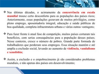  Nas últimas décadas, o acirramento da concorrência em escala
mundial trouxe certo desconforto para as populações dos países ricos;
Anteriormente, essas populações gozavam de muitos privilégios, como
pleno emprego, aposentadoria integral, educação e saúde públicas de
boa qualidade, completa infraestrutura urbana e várias outras vantagens;
 Para fazer frente à atual fase de competição, muitos países cortaram tais
benefícios, com serias consequências para a população desses países;
Nesse contexto, cresce o número de pobres. Grande parte formada de
trabalhadores que perderam seus empregos. Essa situação mantém e até
amplia a exclusão social, levando ao aumento de violência, vandalismo
e xenofobia;
 Assim, a exclusão e o empobrecimento já são considerados problemas
mundiais, e não apenas dos países em desenvolvimento;
 