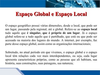 Espaço Global e Espaço LocalEspaço Global e Espaço Local
O espaço geográfico possui várias dimensões, desde a local, que pode ser
um lugar, passando pela regional, até a global. Refere-se ao espaço local
tudo aquilo que é singular, que é próprio de um lugar. Já o espaço
global refere-se a tudo aquilo que é partilhado, que está ou que pode ser
acessado na maioria dos lugares do mundo. A internet, por exemplo, faz
parte desse espaço global, assim como as organizações internacionais;
Sobretudo, no atual período em que vivemos, o espaço global e o espaço
local têm relações cada vez mais interdependentes, ou seja, cada lugar
apresenta características próprias, como as pessoas que ali habitam, sua
história, suas construções, suas paisagens, sua natureza;
 