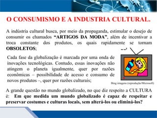 Cada fase da globalização é marcada por uma onda de
inovações tecnológicas. Contudo, essas inovações não
atingem o planeta igualmente, quer por razões
econômicas – possibilidade de acesso e consumo de
novos produtos –, quer por razões culturais;
O CONSUMISMO E A INDUSTRIA CULTURAL.
A grande questão no mundo globalizado, no que diz respeito a CULTURA
é: Em que medida um mundo globalizado é capaz de respeitar e
preservar costumes e culturas locais, sem alterá-los ou eliminá-los?
A indústria cultural busca, por meio da propaganda, estimular o desejo de
consumir os chamados “ARTIGOS DA MODA”“ARTIGOS DA MODA”, além de incentivar a
troca constante dos produtos, os quais rapidamente se tornam
OBSOLETOSOBSOLETOS;
Bing imagens (reprodução/Microsoft)
 