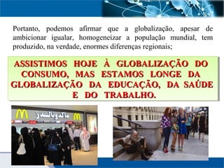 Portanto, podemos afirmar que a globalização, apesar de
ambicionar igualar, homogeneizar a população mundial, tem
produzido, na verdade, enormes diferenças regionais;
ASSISTIMOS HOJE À GLOBALIZAÇÃO DOASSISTIMOS HOJE À GLOBALIZAÇÃO DO
CONSUMO, MAS ESTAMOS LONGE DACONSUMO, MAS ESTAMOS LONGE DA
GLOBALIZAÇÃO DA EDUCAÇÃO, DA SAÚDEGLOBALIZAÇÃO DA EDUCAÇÃO, DA SAÚDE
E DO TRABALHO.E DO TRABALHO.
ASSISTIMOS HOJE À GLOBALIZAÇÃO DOASSISTIMOS HOJE À GLOBALIZAÇÃO DO
CONSUMO, MAS ESTAMOS LONGE DACONSUMO, MAS ESTAMOS LONGE DA
GLOBALIZAÇÃO DA EDUCAÇÃO, DA SAÚDEGLOBALIZAÇÃO DA EDUCAÇÃO, DA SAÚDE
E DO TRABALHO.E DO TRABALHO.
 