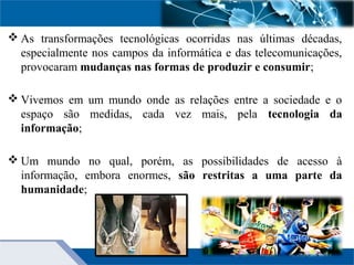  As transformações tecnológicas ocorridas nas últimas décadas,
especialmente nos campos da informática e das telecomunicações,
provocaram mudanças nas formas de produzir e consumir;
 Vivemos em um mundo onde as relações entre a sociedade e o
espaço são medidas, cada vez mais, pela tecnologia da
informação;
 Um mundo no qual, porém, as possibilidades de acesso à
informação, embora enormes, são restritas a uma parte da
humanidade;
 