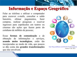 Informação e Espaço GeográficoInformação e Espaço Geográfico
Falar ao telefone e utilizar o computador
para escrever e-mails, consultar o saldo
bancário, efetuar pagamentos, fazer
compras, realizar pesquisas e reservar
ingressos para espetáculos em teatros ou
cinemas são ações que fazem parte do
cotidiano de milhões de pessoas;
Essas formas de comunicação e de
obtenção de informações e serviços,
usando meios tecnológicos, estão tão
incorporadas ao modo de vida, que poucos
se dão conta das grandes transformações
que elas envolvem.
Fonte:
http://blog.sendblaster.com/2012/01/27/what-social-me
. Acesso 17 jul. 2015
(2)(2)
 