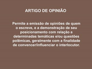 ARTIGO DE OPINIÃO
Permite a emissão de opiniões de quem
o escreve, e a demonstração de seu
posicionamento com relação a
determinadas temáticas e/ou questões
polêmicas, geralmente com a finalidade
de convencer/influenciar o interlocutor.
 
