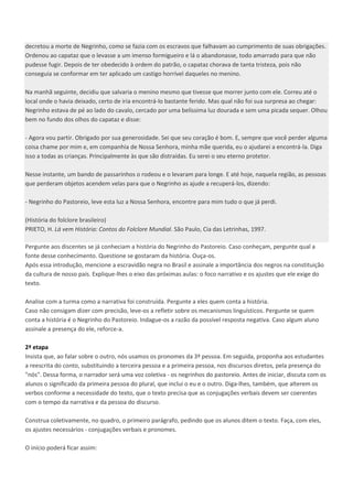 decretou a morte de Negrinho, como se fazia com os escravos que falhavam ao cumprimento de suas obrigações.
Ordenou ao capataz que o levasse a um imenso formigueiro e lá o abandonasse, todo amarrado para que não
pudesse fugir. Depois de ter obedecido à ordem do patrão, o capataz chorava de tanta tristeza, pois não
conseguia se conformar em ter aplicado um castigo horrível daqueles no menino.
Na manhã seguinte, decidiu que salvaria o menino mesmo que tivesse que morrer junto com ele. Correu até o
local onde o havia deixado, certo de iria encontrá-lo bastante ferido. Mas qual não foi sua surpresa ao chegar:
Negrinho estava de pé ao lado do cavalo, cercado por uma belíssima luz dourada e sem uma picada sequer. Olhou
bem no fundo dos olhos do capataz e disse:
- Agora vou partir. Obrigado por sua generosidade. Sei que seu coração é bom. E, sempre que você perder alguma
coisa chame por mim e, em companhia de Nossa Senhora, minha mãe querida, eu o ajudarei a encontrá-la. Diga
isso a todas as crianças. Principalmente às que são distraídas. Eu serei o seu eterno protetor.
Nesse instante, um bando de passarinhos o rodeou e o levaram para longe. E até hoje, naquela região, as pessoas
que perderam objetos acendem velas para que o Negrinho as ajude a recuperá-los, dizendo:
- Negrinho do Pastoreio, leve esta luz a Nossa Senhora, encontre para mim tudo o que já perdi.
(História do folclore brasileiro)
PRIETO, H. Lá vem História: Contos do Folclore Mundial. São Paulo, Cia das Letrinhas, 1997.
Pergunte aos discentes se já conheciam a história do Negrinho do Pastoreio. Caso conheçam, pergunte qual a
fonte desse conhecimento. Questione se gostaram da história. Ouça-os.
Após essa introdução, mencione a escravidão negra no Brasil e assinale a importância dos negros na constituição
da cultura de nosso país. Explique-lhes o eixo das próximas aulas: o foco narrativo e os ajustes que ele exige do
texto.
Analise com a turma como a narrativa foi construída. Pergunte a eles quem conta a história.
Caso não consigam dizer com precisão, leve-os a refletir sobre os mecanismos linguísticos. Pergunte se quem
conta a história é o Negrinho do Pastoreio. Indague-os a razão da possível resposta negativa. Caso algum aluno
assinale a presença do ele, reforce-a.
2ª etapa
Insista que, ao falar sobre o outro, nós usamos os pronomes da 3ª pessoa. Em seguida, proponha aos estudantes
a reescrita do conto, substituindo a terceira pessoa e a primeira pessoa, nos discursos diretos, pela presença do
"nós". Dessa forma, o narrador será uma voz coletiva - os negrinhos do pastoreio. Antes de iniciar, discuta com os
alunos o significado da primeira pessoa do plural, que inclui o eu e o outro. Diga-lhes, também, que alterem os
verbos conforme a necessidade do texto, que o texto precisa que as conjugações verbais devem ser coerentes
com o tempo da narrativa e da pessoa do discurso.
Construa coletivamente, no quadro, o primeiro parágrafo, pedindo que os alunos ditem o texto. Faça, com eles,
os ajustes necessários - conjugações verbais e pronomes.
O início poderá ficar assim:
 