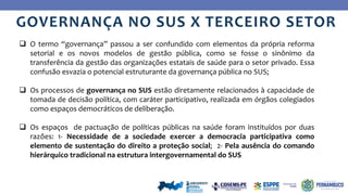 Ye
s
No
GOVERNANÇA NO SUS X TERCEIRO SETOR
 O termo “governança” passou a ser confundido com elementos da própria reforma
setorial e os novos modelos de gestão pública, como se fosse o sinônimo da
transferência da gestão das organizações estatais de saúde para o setor privado. Essa
confusão esvazia o potencial estruturante da governança pública no SUS;
 Os processos de governança no SUS estão diretamente relacionados à capacidade de
tomada de decisão política, com caráter participativo, realizada em órgãos colegiados
como espaços democráticos de deliberação.
 Os espaços de pactuação de políticas públicas na saúde foram instituídos por duas
razões: 1- Necessidade de a sociedade exercer a democracia participativa como
elemento de sustentação do direito a proteção social; 2- Pela ausência do comando
hierárquico tradicional na estrutura intergovernamental do SUS
 
