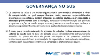 Ye
s
No
GOVERNANÇA NO SUS
 Os sistemas de saúde é um arranjo organizacional com múltiplas dimensões e níveis
de complexidade, no qual compartilham-se poder, recursos, responsabilidades;
informações e resultados, exigem processos decisórios pautados por negociação e
pactuação permanentes para elaboração, aprovação e implementação das politicas,
programas e ações de saúde, o que leva os governos a assumirem que melhorar a
governança pública influencia diretamente a qualidade dos serviços prestados;
 O poder que o completo domínio do processo de trabalho confere aos operadores do
sistema de saúde está na base de geração desse comportamento estruturalmente
invertido do ponto de vista do poder hierárquico e de potenciais conflitos
institucionais, que definem a necessidade de negociação e pactuação das autoridades
sanitárias com os agentes econômicos e corporações profissionais de saúde;
 