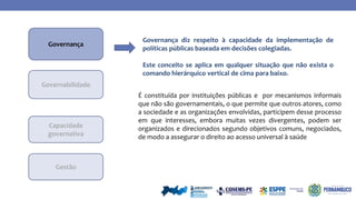 No
Governança
Governabilidade
Capacidade
governativa
É constituída por instituições públicas e por mecanismos informais
que não são governamentais, o que permite que outros atores, como
a sociedade e as organizações envolvidas, participem desse processo
em que interesses, embora muitas vezes divergentes, podem ser
organizados e direcionados segundo objetivos comuns, negociados,
de modo a assegurar o direito ao acesso universal à saúde
Governança diz respeito à capacidade da implementação de
políticas públicas baseada em decisões colegiadas.
Este conceito se aplica em qualquer situação que não exista o
comando hierárquico vertical de cima para baixo.
Gestão
 