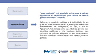 No
Governabilidade
Governança
Capacidade
governativa
Gestão
“governabilidade” está associado na literatura à ideia de
legitimidade na representação para tomada de decisão
política em nome da sociedade.
Refere-se às condições políticas e à legitimidade de um
governo, isto é, está vinculada à ação do governo em si no
enfrentamento das divergências, ou seja, o ato de
“governar”. Relaciona-se com a capacidade do governo para
identificar problemas e criar caminhos legítimos para
pactuação de políticas adequadas ao seu enfrentamento,
incitando os meios e recursos necessários à execução de tais
políticas.
 