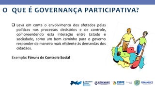 Ye
s
No
O QUE É GOVERNANÇA PARTICIPATIVA?
 Leva em conta o envolvimento dos afetados pelas
políticas nos processos decisórios e de controle,
compreendendo esta interação entre Estado e
sociedade, como um bom caminho para o governo
responder de maneira mais eficiente às demandas dos
cidadãos.
Exemplo: Fóruns de Controle Social
 