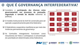 Ye
s
No
O QUE É GOVERNANÇA INTERFEDERATIVA?
 Considera a participação dos diversos entes
governamentais nos processos de pactuação,
negociação e tomada de decisão referente às
políticas;
 O modelo institucional do SUS foi construído para ser
operado cooperativamente pela trina federativa
 O federalismo cooperativo manifesta-se por meio das
instâncias permanentes de governança
 As Comissões Intergestores funcionam como
mecanismos de freios e contrapesos à concentração
de autoridade em determinados entes federativos
 