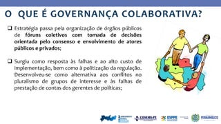 Ye
s
No
O QUE É GOVERNANÇA COLABORATIVA?
 Estratégia passa pela organização de órgãos públicos
de fóruns coletivos com tomada de decisões
orientada pelo consenso e envolvimento de atores
públicos e privados;
 Surgiu como resposta às falhas e ao alto custo de
implementação, bem como à politização da regulação.
Desenvolveu-se como alternativa aos conflitos no
pluralismo de grupos de interesse e às falhas de
prestação de contas dos gerentes de políticas;
 