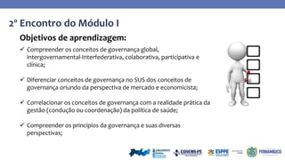 2º Encontro do Módulo I
Objetivos de aprendizagem:
 Compreender os conceitos de governança global,
intergovernamental-Interfederativa, colaborativa, participativa e
clínica;
 Diferenciar conceitos de governança no SUS dos conceitos de
governança oriundo da perspectiva de mercado e economicista;
 Correlacionar os conceitos de governança com a realidade prática da
gestão (condução ou coordenação) da política de saúde;
 Compreender os princípios da governança e suas diversas
perspectivas;
 