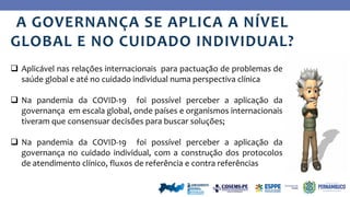Ye
s
No
A GOVERNANÇA SE APLICA A NÍVEL
GLOBAL E NO CUIDADO INDIVIDUAL?
 Aplicável nas relações internacionais para pactuação de problemas de
saúde global e até no cuidado individual numa perspectiva clínica
 Na pandemia da COVID-19 foi possível perceber a aplicação da
governança em escala global, onde países e organismos internacionais
tiveram que consensuar decisões para buscar soluções;
 Na pandemia da COVID-19 foi possível perceber a aplicação da
governança no cuidado individual, com a construção dos protocolos
de atendimento clínico, fluxos de referência e contra referências
 