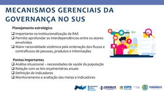 Ye
s
MECANISMOS GERENCIAIS DA
GOVERNANÇA NO SUS
 Importante na institucionalização da RAS
 Permite aprofundar as interdependências entre os atores
envolvidos
 Maior racionalidade sistêmica pela ordenação dos fluxos e
contrafluxos de pessoas, produtos e informações
Pontos importantes
 Análise situacional – necessidades de saúde da população
 Relação com as leis orçamentárias anuais
 Definição de indicadores
 Monitoramento e avaliação das metas e indicadores
Planejamento estratégico
 
