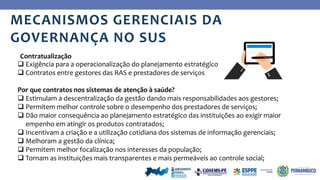 Ye
s
 Exigência para a operacionalização do planejamento estratégico
 Contratos entre gestores das RAS e prestadores de serviços
Por que contratos nos sistemas de atenção à saúde?
 Estimulam a descentralização da gestão dando mais responsabilidades aos gestores;
 Permitem melhor controle sobre o desempenho dos prestadores de serviços;
 Dão maior consequência ao planejamento estratégico das instituições ao exigir maior
empenho em atingir os produtos contratados;
 Incentivam a criação e a utilização cotidiana dos sistemas de informação gerenciais;
 Melhoram a gestão da clínica;
 Permitem melhor focalização nos interesses da população;
 Tornam as instituições mais transparentes e mais permeáveis ao controle social;
Contratualização
MECANISMOS GERENCIAIS DA
GOVERNANÇA NO SUS
 