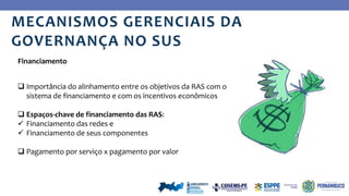 Ye
s
 Importância do alinhamento entre os objetivos da RAS com o
sistema de financiamento e com os incentivos econômicos
 Espaços-chave de financiamento das RAS:
 Financiamento das redes e
 Financiamento de seus componentes
 Pagamento por serviço x pagamento por valor
Financiamento
MECANISMOS GERENCIAIS DA
GOVERNANÇA NO SUS
 