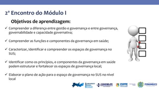 2º Encontro do Módulo I
Objetivos de aprendizagem:
 Compreender a diferença entre gestão e governança e entre governança,
governabilidade e capacidade governativa;
 Compreender as funções e componentes da governança em saúde;
 Caracterizar, Identificar e compreender os espaços de governança no
SUS;
 Identificar como os princípios, e componentes da governança em saúde
podem estruturar e fortalecer os espaços de governança local;
 Elaborar o plano de ação para o espaço de governança no SUS no nível
local
 