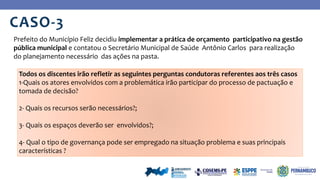 CASO-3
Prefeito do Município Feliz decidiu implementar a prática de orçamento participativo na gestão
pública municipal e contatou o Secretário Municipal de Saúde Antônio Carlos para realização
do planejamento necessário das ações na pasta.
Todos os discentes irão refletir as seguintes perguntas condutoras referentes aos três casos
1-Quais os atores envolvidos com a problemática irão participar do processo de pactuação e
tomada de decisão?
2- Quais os recursos serão necessários?;
3- Quais os espaços deverão ser envolvidos?;
4- Qual o tipo de governança pode ser empregado na situação problema e suas principais
características ?
 