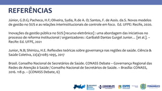 REFERÊNCIAS
Júnior, G.D.G; Pacheco, H.F; Oliveira, Sydia, R.de A. O; Santos, F. de Assis. da.S. Novos modelos
de gestão no SUS e as relações interinstitucionais de controle em foco. Ed. UFPE: Recife, 2020.
Inovações da gestão pública no SUS [recurso eletrônico] : uma abordagem das iniciativas no
processo de reforma institucional / organizadores : Garibaldi Dantas Gurgel Junior… [et al.]. –
Recife: Ed. UFPE, 2021
Junior, N.B; Shimizu, H.E. Reflexões teóricas sobre governança nas regiões de saúde. Ciência &
Saúde Coletiva, 22(4):1085-1095, 2017
Brasil. Conselho Nacional de Secretários de Saúde. CONASS Debate – Governança Regional das
Redes de Atenção à Saúde / Conselho Nacional de Secretários de Saúde. – Brasília: CONASS,
2016. 118 p. – (CONASS Debate, 6)
 