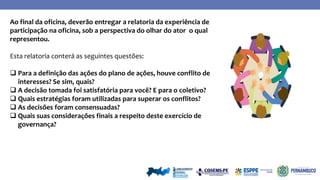 Ao final da oficina, deverão entregar a relatoria da experiência de
participação na oficina, sob a perspectiva do olhar do ator o qual
representou.
Esta relatoria conterá as seguintes questões:
 Para a definição das ações do plano de ações, houve conflito de
interesses? Se sim, quais?
 A decisão tomada foi satisfatória para você? E para o coletivo?
 Quais estratégias foram utilizadas para superar os conflitos?
 As decisões foram consensuadas?
 Quais suas considerações finais a respeito deste exercício de
governança?
 