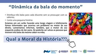 • Distribua três balas para cada discente sem se preocupar com os
sabores;
• Conte uma pequena história:
Estamos em um avião fazendo uma longa viagem e infelizmente
fomos informados que ocorreu um problema no motor da asa
direita. Lamentamos informar, também, que o motor da asa
esquerda acabou de dar pane. Só poderão ser salvas as pessoas que
tiverem três balas do mesmo sabor na mão;
“Dinâmica da bala do momento”
Qual a Moral da História???
 