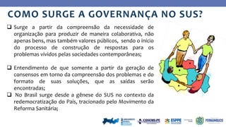 Ye
s
No
COMO SURGE A GOVERNANÇA NO SUS?
 Surge a partir da compreensão da necessidade de
organização para produzir de maneira colaborativa, não
apenas bens, mas também valores públicos, sendo o início
do processo de construção de respostas para os
problemas vividos pelas sociedades contemporâneas;
 Entendimento de que somente a partir da geração de
consensos em torno da compreensão dos problemas e do
formato de suas soluções, que as saídas serão
encontradas;
 No Brasil surge desde a gênese do SUS no contexto da
redemocratização do País, tracionado pelo Movimento da
Reforma Sanitária;
 