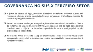 Ye
s
No
GOVERNANÇA NO SUS X TERCEIRO SETOR
 A partir da década de 1990, processos sucessivos de reforma do setor público em
resposta a crises de grande magnitude, levaram a mudanças profundas na maneira de
conduzir ações governamentais.
 Nesse contexto de mudanças, as organizações sociais foram inseridas no Plano Diretor
de Reforma do Estado Brasileiro (PDRAE), proposto no ano de 1995 pelo governo
brasileiro, com o objetivo de incentivar a provisão de bens e serviços públicos não
exclusivos para a sociedade.
 No Sistema Único de Saúde (SUS), as organizações sociais de saúde (OSS) foram
incorporadas na agenda institucional com relativa expressividade, baseadas na crítica à
rigidez burocrática.
 