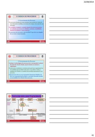 22/08/2014
41
• O Gerenciamento dos Processos
Os processos dotados de uma estrutura clara podem ter várias de
suas dimensões medidas, em termos do tempo e do custo de sua
execução.
Os resultados (outputs) e entradas (inputs) dos processos podem
ser avaliados em termos de utilidade, coerência, variabilidade,
ausência de defeitos e outros aspectos .
Os processos são um meio e não um fim! O que deve ser atingido
são as metas compromissadas.
O DESIGN DE PROCESSOS
Prof Dr Celio M Placer R Almeida 121
• O Gerenciamento dos Processos
A adoção da abordagem de processo deve corresponder à adoção
do ponto de vista do cliente, seja ele interno ou externo à
organização.
Os processos constituem a estrutura pela qual uma organização faz
seu trabalho para produzir valor para o seu cliente. Assim, a
satisfação do cliente se constitui uma medida importante de um
processo.
Cada processo deve ter um responsável claramente definido; ele
deve ser responsável pelo projeto e execução, buscando atender
as necessidades dos clientes desse processo.
O DESIGN DE PROCESSOS
Prof Dr Celio M Placer R Almeida 122
Prof Dr Celio M Placer R Almeida 123
Esquema para uma Engraxataria
Escovar
sapatos
Polimento
e brilho
Aplicar
graxa
Recebimento
do pagamento
Ponto de
erro de
execução
Limpar
sapatos
Materiais
(polidor, flanela etc)
Escolher
e comprar
suprimentos
Linha de visibilidade
Produtos facilitadores
Serviços e produtos
facilitadores
Visto pelo
consumidor
Não visto pelo
consumidor,
porém necessário
para a performance
30 segundos 30 segundos 45 segundos
45 segundos
15 segundos
Graxa de
cor errada
Tempo padrão
de execução:
2 minutos.
Tempo total
aceitável de
execução:
5 minutos.
 