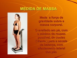 MEDIDA DE MASSA Mede  a força de gravidade sobre a massa corporal. O avaliado em pé, com o mínimo de roupas possível, de costas ( frente ) para a escala da balança, com afastamento lateral dos pés   