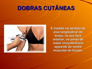 DOBRAS CUTÂNEAS BICEPS É medida no sentido do eixo longitudinal do braço, na sua face anterior, no ponto de maior circunferência aparente do ventre muscular do bíceps. 