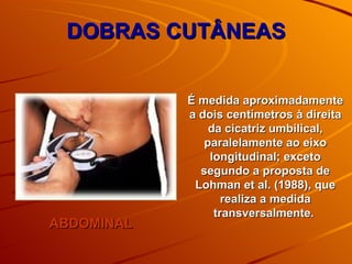 DOBRAS CUTÂNEAS ABDOMINAL É medida aproximadamente a dois centímetros à direita da cicatriz umbilical, paralelamente ao eixo longitudinal; exceto segundo a proposta de Lohman et al. (1988), que realiza a medida transversalmente.  