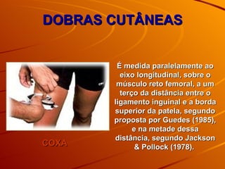 DOBRAS CUTÂNEAS COXA É medida paralelamente ao eixo longitudinal, sobre o músculo reto femoral, a um terço da distância entre o ligamento inguinal e a borda superior da patela, segundo proposta por Guedes (1985), e na metade dessa distância, segundo Jackson & Pollock (1978).  