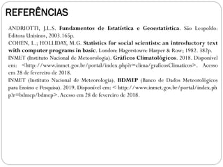 REFERÊNCIAS
ANDRIOTTI, J.L.S. Fundamentos de Estatística e Geoestatística. São Leopoldo:
Editora Unisinos, 2003.165p.
COHEN, L.; HOLLIDAY, M.G. Statistics for social scientists: an introductory text
with computer programs in basic. London: Hagerstown: Harper & Row; 1982. 382p.
INMET (Instituto Nacional de Meteorologia). Gráficos Climatológicos. 2018. Disponível
em: <http://www.inmet.gov.br/portal/index.php?r=clima/graficosClimaticos>. Acesso
em 28 de fevereiro de 2018.
INMET (Instituto Nacional de Meteorologia). BDMEP (Banco de Dados Meteorológicos
para Ensino e Pesquisa). 2019. Disponível em: < http://www.inmet.gov.br/portal/index.ph
p?r=bdmep/bdmep>.Acesso em 28 de fevereiro de 2018.
 